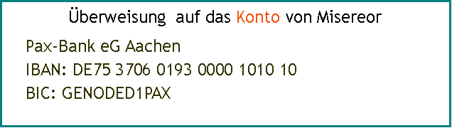 Textfeld: berweisung  auf das Konto von MisereorPax-Bank eG Aachen
IBAN: DE75 3706 0193 0000 1010 10     
BIC: GENODED1PAX 
